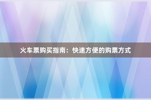 火车票购买指南：快速方便的购票方式